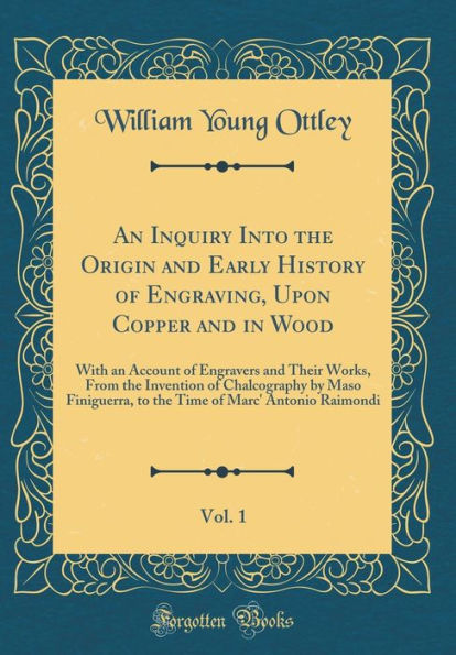 An Inquiry Into the Origin and Early History of Engraving, Upon Copper and in Wood, Vol. 1: With an Account of Engravers and Their Works, From the Invention of Chalcography by Maso Finiguerra, to the Time of Marc' Antonio Raimondi (Classic Reprint)