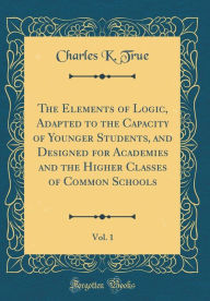 Title: The Elements of Logic, Adapted to the Capacity of Younger Students, and Designed for Academies and the Higher Classes of Common Schools, Vol. 1 (Classic Reprint), Author: Charles K. True
