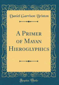 Title: A Primer of Mayan Hieroglyphics (Classic Reprint), Author: Daniel Garrison Brinton