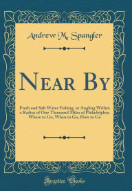Title: Near By: Fresh and Salt Water Fishing, or Angling Within a Radius of One Thousand Miles of Philadelphia; Where to Go, When to Go, How to Go (Classic Reprint), Author: Andrew M. Spangler