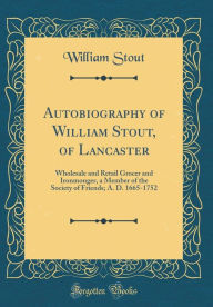 Title: Autobiography of William Stout, of Lancaster: Wholesale and Retail Grocer and Ironmonger, a Member of the Society of Friends; A. D. 1665-1752 (Classic Reprint), Author: William Stout