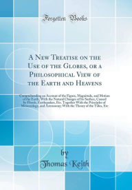 Title: A New Treatise on the Use of the Globes, or a Philosophical View of the Earth and Heavens: Comprehending an Account of the Figure, Magnitude, and Motion of the Earth; With the Natural Changes of Its Surface, Caused by Floods, Earthquakes, Etc. Together, Author: Thomas Keith