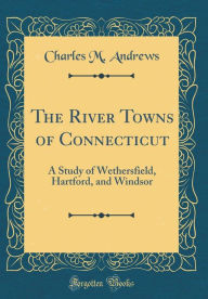 Title: The River Towns of Connecticut: A Study of Wethersfield, Hartford, and Windsor (Classic Reprint), Author: Charles M. Andrews