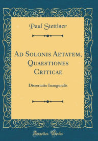 Title: Ad Solonis Aetatem, Quaestiones Criticae: Dissertatio Inauguralis (Classic Reprint), Author: Paul Stettiner