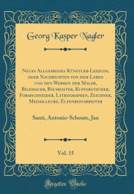 Title: Neues Allgemeines Kï¿½nstler-Lexicon, Oder Nachrichten Von Dem Leben Und Den Werken Der Maler, Bildhauer, Baumeister, Kupferstecher, Formschneider, Lithographen, Zeichner, Medailleure, Elfenbeinarbeiter, Vol. 15: Santi, Antonio-Schoute, Jan, Author: Georg Kasper Nagler