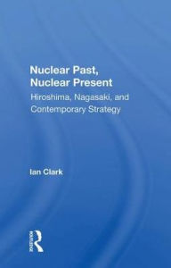 Title: Nuclear Past, Nuclear Present: Hiroshima, Nagasaki, And Contemporary Strategy, Author: Ian Clark