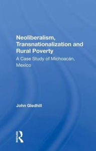 Title: Neoliberalism, Transnationalization And Rural Poverty: A Case Study Of Michoacan, Mexico, Author: John Gledhill