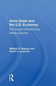 Title: Arms Sales And The U.S. Economy: The Impact Of Restricting Military Exports, Author: William D. Bajusz