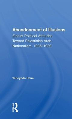 Abandonment Of Illusions: Zionist Political Attitudes Toward Palestinian Arab Nationalism, 1936-1939