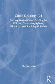 Title: Color Grading 101: Getting Started Color Grading for Editors, Cinematographers, Directors, and Aspiring Colorists / Edition 1, Author: Charles Haine