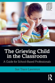 Title: The Grieving Child in the Classroom: A Guide for School-Based Professionals / Edition 1, Author: Sue Trace Lawrence