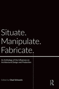 Title: Situate, Manipulate, Fabricate: An Anthology of the Influences on Architectural Design and Production / Edition 1, Author: Chad Schwartz
