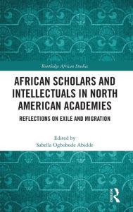 Title: African Scholars and Intellectuals in North American Academies: Reflections on Exile and Migration, Author: Sabella Ogbobode Abidde