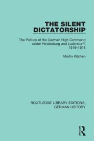 Title: The Silent Dictatorship: The Politics of the German High Command under Hindenburg and Ludendorff, 1916-1918, Author: Martin Kitchen
