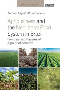 Title: Agribusiness and the Neoliberal Food System in Brazil: Frontiers and Fissures of Agro-neoliberalism / Edition 1, Author: Antonio Augusto Rossotto Ioris