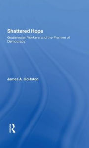 Title: Shattered Hope: Guatemalan Workers And The Promise Of Democracy, Author: James A Goldston