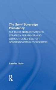 Title: The Semi-sovereign Presidency: The Bush Administration's Strategy For Governing Without Congress, Author: Charles Tiefer
