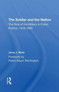 Title: The Soldier And The Nation: The Role Of The Military In Polish Politics, 1918-1985, Author: Jerzy J Wiatr