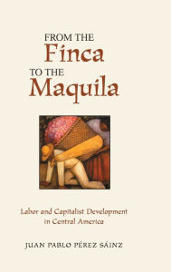 Title: From The Finca To The Maquila: Labor And Capitalist Development In Central America, Author: Juan Perez Sainz