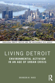 Title: Living Detroit: Environmental Activism in an Age of Urban Crisis, Author: Brandon M. Ward