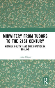 Title: Midwifery from the Tudors to the 21st Century: History, Politics and Safe Practice in England / Edition 1, Author: Julia Allison