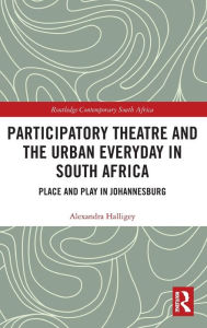 Title: Participatory Theatre and the Urban Everyday in South Africa: Place and Play in Johannesburg / Edition 1, Author: Alexandra Halligey