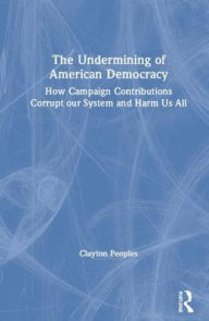Title: The Undermining of American Democracy: How Campaign Contributions Corrupt our System and Harm Us All / Edition 1, Author: Clayton D. Peoples