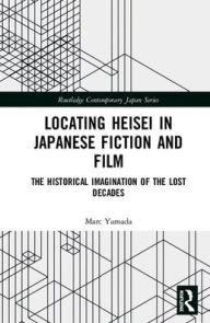 Title: Locating Heisei in Japanese Fiction and Film: The Historical Imagination of the Lost Decades / Edition 1, Author: Marc Yamada