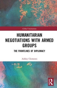 Title: Humanitarian Negotiations with Armed Groups: The Frontlines of Diplomacy / Edition 1, Author: Ashley Clements