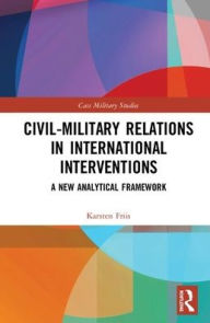 Title: Civil-Military Relations in International Interventions: A New Analytical Framework / Edition 1, Author: Karsten Friis