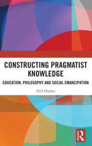 Title: Constructing Pragmatist Knowledge: Education, Philosophy and Social Emancipation, Author: Neil Hooley