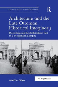 Title: Architecture and the Late Ottoman Historical Imaginary: Reconfiguring the Architectural Past in a Modernizing Empire / Edition 1, Author: Ahmet A. Ersoy
