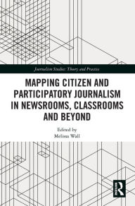 Title: Mapping Citizen and Participatory Journalism in Newsrooms, Classrooms and Beyond / Edition 1, Author: Melissa Wall