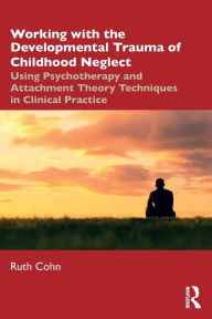 Title: Working with the Developmental Trauma of Childhood Neglect: Using Psychotherapy and Attachment Theory Techniques in Clinical Practice, Author: Ruth Cohn