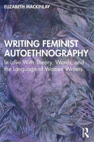 Title: Writing Feminist Autoethnography: In Love With Theory, Words, and the Language of Women Writers, Author: Elizabeth Mackinlay