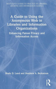 Title: A Guide to Using the Anonymous Web in Libraries and Information Organizations: Enhancing Patron Privacy and Information Access, Author: Brady D. Lund