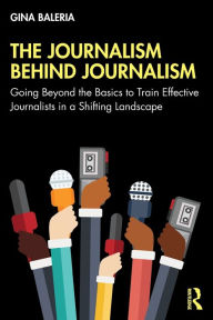 Title: The Journalism Behind Journalism: Going Beyond the Basics to Train Effective Journalists in a Shifting Landscape, Author: Gina Baleria