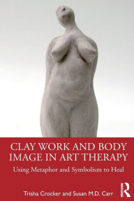 Title: Clay Work and Body Image in Art Therapy: Using Metaphor and Symbolism to Heal, Author: Trisha Crocker