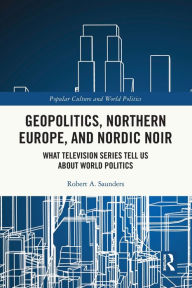 Title: Geopolitics, Northern Europe, and Nordic Noir: What Television Series Tell Us About World Politics, Author: Robert A. Saunders