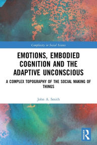 Title: Emotions, Embodied Cognition and the Adaptive Unconscious: A Complex Topography of the Social Making of Things, Author: John A. Smith