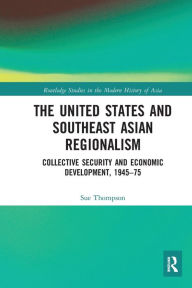 Title: The United States and Southeast Asian Regionalism: Collective Security and Economic Development, 1945-75, Author: Sue Thompson