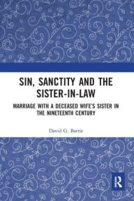 Title: Sin, Sanctity and the Sister-in-Law: Marriage with a Deceased Wife's Sister in the Nineteenth Century, Author: David Barrie