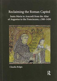 Title: Reclaiming the Roman Capitol: Santa Maria in Aracoeli from the Altar of Augustus to the Franciscans, c. 500-1450, Author: Claudia Bolgia
