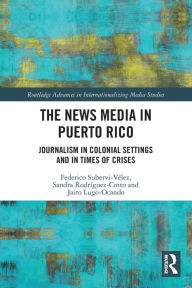 Title: The News Media in Puerto Rico: Journalism in Colonial Settings and in Times of Crises, Author: Federico Subervi-Vélez