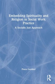 Title: Embedding Spirituality and Religion in Social Work Practice: A Socially Just Approach, Author: Fiona Gardner