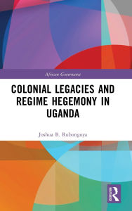 Title: Colonial Legacies and Regime Hegemony in Uganda, Author: Joshua B. Rubongoya