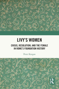 Title: Livy's Women: Crisis, Resolution, and the Female in Rome's Foundation History, Author: Peter Keegan