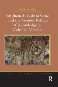 Title: Sor Juana In?de la Cruz and the Gender Politics of Knowledge in Colonial Mexico, Author: Stephanie Kirk