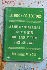 Title: The Book Collectors: A Band of Syrian Rebels and the Stories That Carried Them Through a War, Author: Delphine Minoui