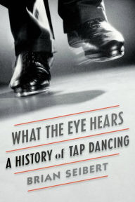 Title: What the Eye Hears: A History of Tap Dancing, Author: Brian Seibert